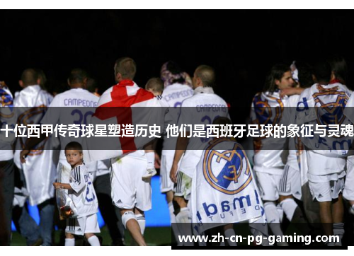 十位西甲传奇球星塑造历史 他们是西班牙足球的象征与灵魂