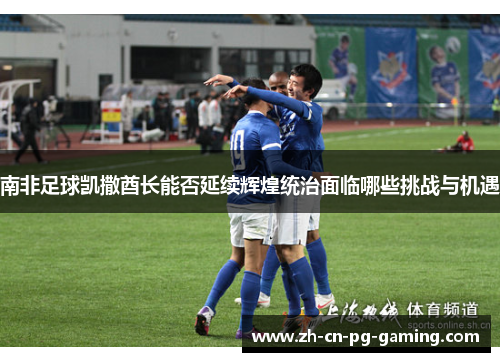 南非足球凯撒酋长能否延续辉煌统治面临哪些挑战与机遇