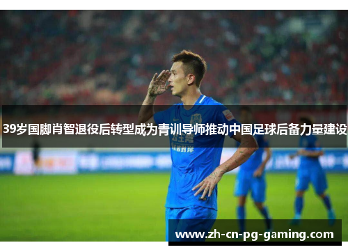 39岁国脚肖智退役后转型成为青训导师推动中国足球后备力量建设