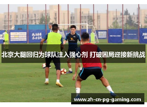 北京大腿回归为球队注入强心剂 打破困局迎接新挑战