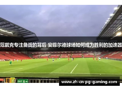范戴克专注备战的背后 安菲尔德球场如何成为胜利的加速器