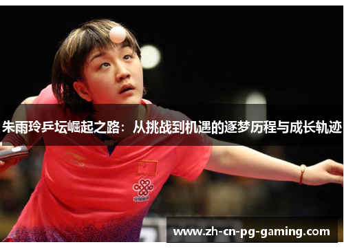 朱雨玲乒坛崛起之路：从挑战到机遇的逐梦历程与成长轨迹