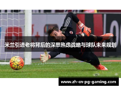 米兰引进老将背后的深思熟虑战略与球队未来规划
