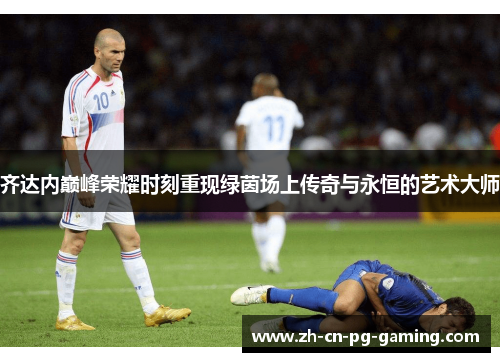 齐达内巅峰荣耀时刻重现绿茵场上传奇与永恒的艺术大师