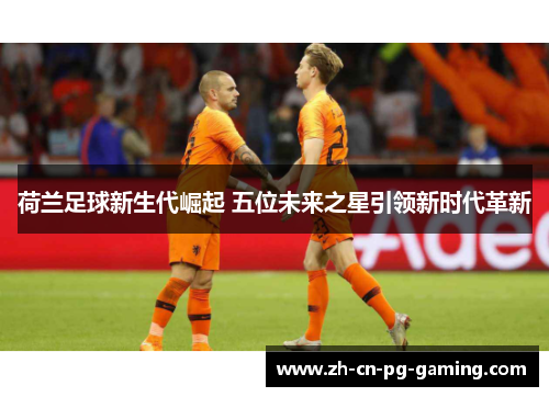 荷兰足球新生代崛起 五位未来之星引领新时代革新 荷兰足球新生代崛起 五位未来之星引领新时代革新