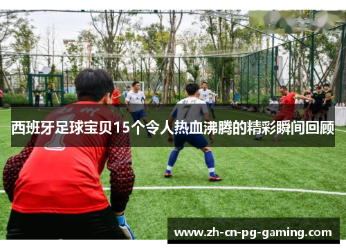 西班牙足球宝贝15个令人热血沸腾的精彩瞬间回顾