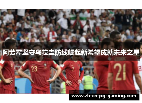 阿劳霍坚守乌拉圭防线崛起新希望成就未来之星 阿劳霍坚守乌拉圭防线崛起新希望成就未来之星