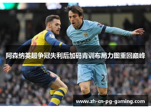 阿森纳英超争冠失利后加码青训布局力图重回巅峰